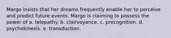 Margo insists that her dreams frequently enable her to perceive and predict future events. Margo is claiming to possess the power of a. telepathy. b. clairvoyance. c. precognition. d. psychokinesis. e. transduction.