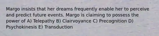 Margo insists that her dreams frequently enable her to perceive and predict future events. Margo is claiming to possess the power of A) Telepathy B) Clairvoyance C) Precognition D) Psychokinesis E) Transduction