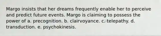 Margo insists that her dreams frequently enable her to perceive and predict future events. Margo is claiming to possess the power of a. precognition. b. clairvoyance. c. telepathy. d. transduction. e. psychokinesis.