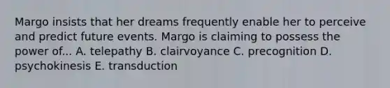 Margo insists that her dreams frequently enable her to perceive and predict future events. Margo is claiming to possess the power of... A. telepathy B. clairvoyance C. precognition D. psychokinesis E. transduction