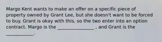 Margo Kent wants to make an offer on a specific piece of property owned by Grant Lee, but she doesn't want to be forced to buy. Grant is okay with this, so the two enter into an option contract. Margo is the ________________ , and Grant is the ____________.