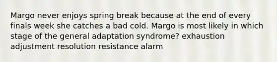 Margo never enjoys spring break because at the end of every finals week she catches a bad cold. Margo is most likely in which stage of the general adaptation syndrome? exhaustion adjustment resolution resistance alarm