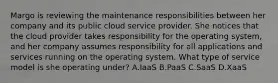 Margo is reviewing the maintenance responsibilities between her company and its public cloud service provider. She notices that the cloud provider takes responsibility for the operating system, and her company assumes responsibility for all applications and services running on the operating system. What type of service model is she operating under? A.IaaS B.PaaS C.SaaS D.XaaS