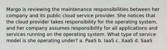 Margo is reviewing the maintenance responsibilities between her company and its public cloud service provider. She notices that the cloud provider takes responsibility for the operating system, and her company assumes responsibility for all applications and services running on the operating system. What type of service model is she operating under? a. PaaS b. IaaS c. XaaS d. SaaS