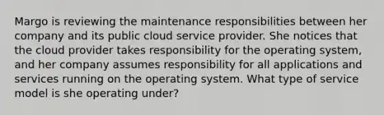 Margo is reviewing the maintenance responsibilities between her company and its public cloud service provider. She notices that the cloud provider takes responsibility for the operating system, and her company assumes responsibility for all applications and services running on the operating system. What type of service model is she operating under?