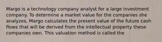 Margo is a technology company analyst for a large investment company. To determine a market value for the companies she analyzes, Margo calculates the present value of the future cash flows that will be derived from the intellectual property these companies own. This valuation method is called the