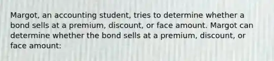 Margot, an accounting student, tries to determine whether a bond sells at a premium, discount, or face amount. Margot can determine whether the bond sells at a premium, discount, or face amount: