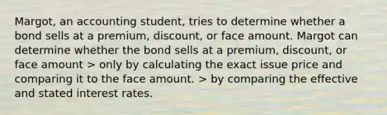 Margot, an accounting student, tries to determine whether a bond sells at a premium, discount, or face amount. Margot can determine whether the bond sells at a premium, discount, or face amount > only by calculating the exact issue price and comparing it to the face amount. > by comparing the effective and stated interest rates.