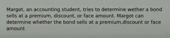 Margot, an accounting student, tries to determine wether a bond sells at a premium, discount, or face amount. Margot can determine whether the bond sells at a premium,discount or face amount