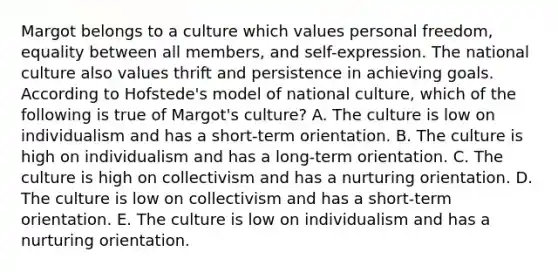 Margot belongs to a culture which values personal freedom, equality between all members, and self-expression. The national culture also values thrift and persistence in achieving goals. According to Hofstede's model of national culture, which of the following is true of Margot's culture? A. The culture is low on individualism and has a short-term orientation. B. The culture is high on individualism and has a long-term orientation. C. The culture is high on collectivism and has a nurturing orientation. D. The culture is low on collectivism and has a short-term orientation. E. The culture is low on individualism and has a nurturing orientation.