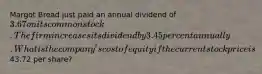 Margot Bread just paid an annual dividend of 3.67 on its common stock. The firm increases its dividend by 3.45 percent annually. What is the company's cost of equity if the current stock price is43.72 per share?