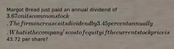 Margot Bread just paid an annual dividend of 3.67 on its common stock. The firm increases its dividend by 3.45 percent annually. What is the company's cost of equity if the current stock price is43.72 per share?