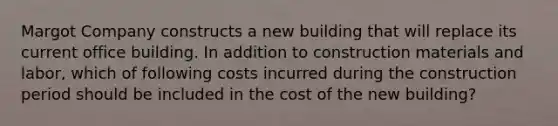 Margot Company constructs a new building that will replace its current office building. In addition to construction materials and labor, which of following costs incurred during the construction period should be included in the cost of the new building?