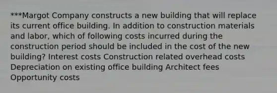 ***Margot Company constructs a new building that will replace its current office building. In addition to construction materials and labor, which of following costs incurred during the construction period should be included in the cost of the new building? Interest costs Construction related overhead costs Depreciation on existing office building Architect fees Opportunity costs