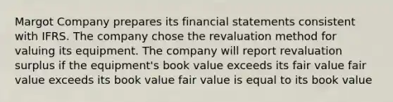 Margot Company prepares its financial statements consistent with IFRS. The company chose the revaluation method for valuing its equipment. The company will report revaluation surplus if the equipment's book value exceeds its fair value fair value exceeds its book value fair value is equal to its book value