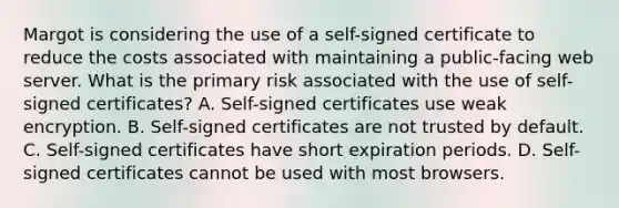 Margot is considering the use of a self-signed certificate to reduce the costs associated with maintaining a public-facing web server. What is the primary risk associated with the use of self-signed certificates? A. Self-signed certificates use weak encryption. B. Self-signed certificates are not trusted by default. C. Self-signed certificates have short expiration periods. D. Self-signed certificates cannot be used with most browsers.