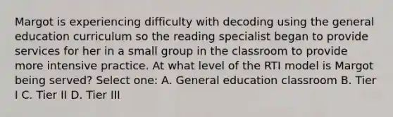 Margot is experiencing difficulty with decoding using the general education curriculum so the reading specialist began to provide services for her in a small group in the classroom to provide more intensive practice. At what level of the RTI model is Margot being served? Select one: A. General education classroom B. Tier I C. Tier II D. Tier III