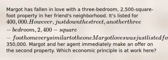 Margot has fallen in love with a three-bedroom, 2,500-square-foot property in her friend's neighborhood. It's listed for 400,000. However, just down the street, another three-bedroom, 2,400-square-foot home very similar to the one Margot loves was just listed for350,000. Margot and her agent immediately make an offer on the second property. Which economic principle is at work here?