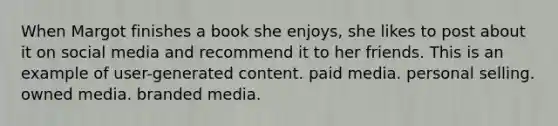 When Margot finishes a book she enjoys, she likes to post about it on social media and recommend it to her friends. This is an example of user-generated content. paid media. personal selling. owned media. branded media.