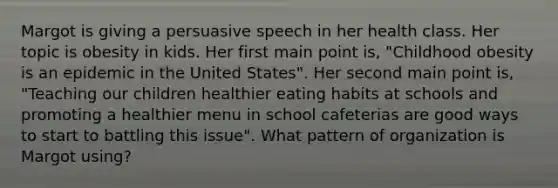 Margot is giving a persuasive speech in her health class. Her topic is obesity in kids. Her first main point is, "Childhood obesity is an epidemic in the United States". Her second main point is, "Teaching our children healthier eating habits at schools and promoting a healthier menu in school cafeterias are good ways to start to battling this issue". What pattern of organization is Margot using?