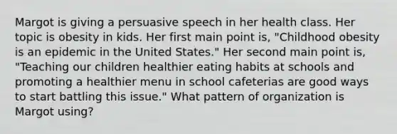 Margot is giving a persuasive speech in her health class. Her topic is obesity in kids. Her first main point is, "Childhood obesity is an epidemic in the United States." Her second main point is, "Teaching our children healthier eating habits at schools and promoting a healthier menu in school cafeterias are good ways to start battling this issue." What pattern of organization is Margot using?