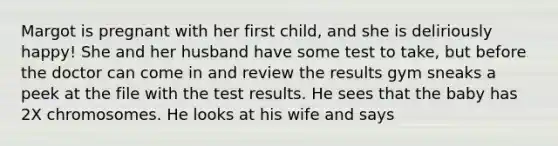 Margot is pregnant with her first child, and she is deliriously happy! She and her husband have some test to take, but before the doctor can come in and review the results gym sneaks a peek at the file with the test results. He sees that the baby has 2X chromosomes. He looks at his wife and says