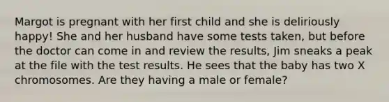 Margot is pregnant with her first child and she is deliriously happy! She and her husband have some tests taken, but before the doctor can come in and review the results, Jim sneaks a peak at the file with the test results. He sees that the baby has two X chromosomes. Are they having a male or female?