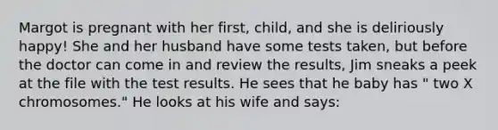 Margot is pregnant with her first, child, and she is deliriously happy! She and her husband have some tests taken, but before the doctor can come in and review the results, Jim sneaks a peek at the file with the test results. He sees that he baby has " two X chromosomes." He looks at his wife and says: