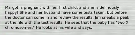 Margot is pregnant with her first child, and she is deliriously happy! She and her husband have some tests taken, but before the doctor can come in and review the results, Jim sneaks a peek at the file with the test results. He sees that the baby has "two X chromosomes." He looks at his wife and says: