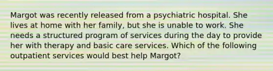 Margot was recently released from a psychiatric hospital. She lives at home with her family, but she is unable to work. She needs a structured program of services during the day to provide her with therapy and basic care services. Which of the following outpatient services would best help Margot?