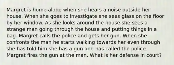 Margret is home alone when she hears a noise outside her house. When she goes to investigate she sees glass on the floor by her window. As she looks around the house she sees a strange man going through the house and putting things in a bag. Margret calls the police and gets her gun. When she confronts the man he starts walking towards her even through she has told him she has a gun and has called the police. Margret fires the gun at the man. What is her defense in court?