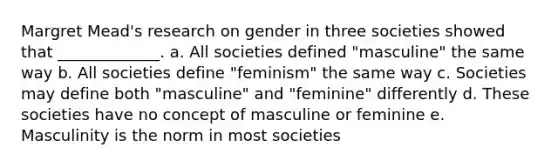 Margret Mead's research on gender in three societies showed that _____________. a. All societies defined "masculine" the same way b. All societies define "feminism" the same way c. Societies may define both "masculine" and "feminine" differently d. These societies have no concept of masculine or feminine e. Masculinity is the norm in most societies