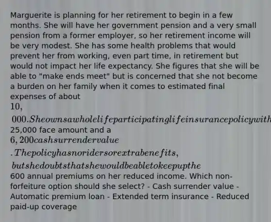 Marguerite is planning for her retirement to begin in a few months. She will have her government pension and a very small pension from a former employer, so her retirement income will be very modest. She has some health problems that would prevent her from working, even part time, in retirement but would not impact her life expectancy. She figures that she will be able to "make ends meet" but is concerned that she not become a burden on her family when it comes to estimated final expenses of about 10,000. She owns a whole life participating life insurance policy with a25,000 face amount and a 6,200 cash surrender value. The policy has no riders or extra benefits, but she doubts that she would be able to keep up the600 annual premiums on her reduced income. Which non-forfeiture option should she select? - Cash surrender value - Automatic premium loan - Extended term insurance - Reduced paid-up coverage