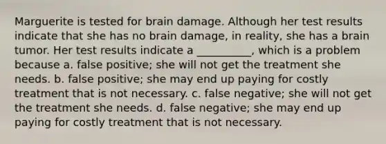 Marguerite is tested for brain damage. Although her test results indicate that she has no brain damage, in reality, she has a brain tumor. Her test results indicate a __________, which is a problem because a. false positive; she will not get the treatment she needs. b. false positive; she may end up paying for costly treatment that is not necessary. c. false negative; she will not get the treatment she needs. d. false negative; she may end up paying for costly treatment that is not necessary.