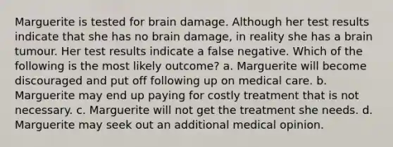 Marguerite is tested for brain damage. Although her test results indicate that she has no brain damage, in reality she has a brain tumour. Her test results indicate a false negative. Which of the following is the most likely outcome? a. Marguerite will become discouraged and put off following up on medical care. b. Marguerite may end up paying for costly treatment that is not necessary. c. Marguerite will not get the treatment she needs. d. Marguerite may seek out an additional medical opinion.