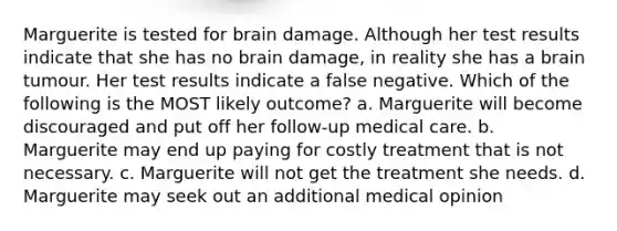 Marguerite is tested for brain damage. Although her test results indicate that she has no brain damage, in reality she has a brain tumour. Her test results indicate a false negative. Which of the following is the MOST likely outcome? a. Marguerite will become discouraged and put off her follow-up medical care. b. Marguerite may end up paying for costly treatment that is not necessary. c. Marguerite will not get the treatment she needs. d. Marguerite may seek out an additional medical opinion