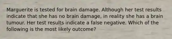 Marguerite is tested for brain damage. Although her test results indicate that she has no brain damage, in reality she has a brain tumour. Her test results indicate a false negative. Which of the following is the most likely outcome?