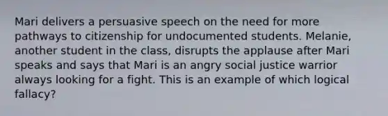 Mari delivers a persuasive speech on the need for more pathways to citizenship for undocumented students. Melanie, another student in the class, disrupts the applause after Mari speaks and says that Mari is an angry social justice warrior always looking for a fight. This is an example of which logical fallacy?