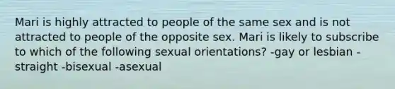 Mari is highly attracted to people of the same sex and is not attracted to people of the opposite sex. Mari is likely to subscribe to which of the following sexual orientations? -gay or lesbian -straight -bisexual -asexual