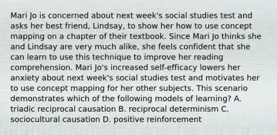 Mari Jo is concerned about next week's social studies test and asks her best friend, Lindsay, to show her how to use concept mapping on a chapter of their textbook. Since Mari Jo thinks she and Lindsay are very much alike, she feels confident that she can learn to use this technique to improve her reading comprehension. Mari Jo's increased self-efficacy lowers her anxiety about next week's social studies test and motivates her to use concept mapping for her other subjects. This scenario demonstrates which of the following models of learning? A. triadic reciprocal causation B. reciprocal determinism C. sociocultural causation D. positive reinforcement