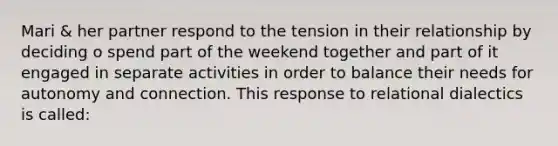 Mari & her partner respond to the tension in their relationship by deciding o spend part of the weekend together and part of it engaged in separate activities in order to balance their needs for autonomy and connection. This response to relational dialectics is called: