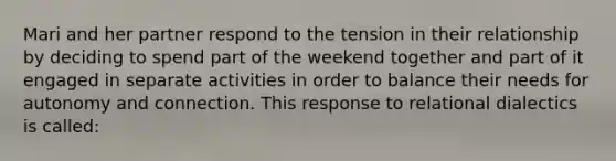 Mari and her partner respond to the tension in their relationship by deciding to spend part of the weekend together and part of it engaged in separate activities in order to balance their needs for autonomy and connection. This response to relational dialectics is called: