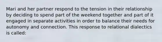 Mari and her partner respond to the tension in their relationship by deciding to spend part of the weekend together and part of it engaged in separate activities in order to balance their needs for autonomy and connection. This response to relational dialectics is called:​