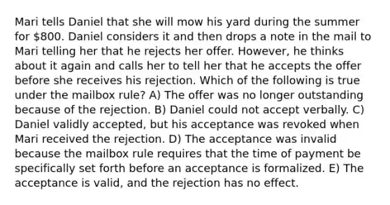 Mari tells Daniel that she will mow his yard during the summer for 800. Daniel considers it and then drops a note in the mail to Mari telling her that he rejects her offer. However, he thinks about it again and calls her to tell her that he accepts the offer before she receives his rejection. Which of the following is true under the mailbox rule? A) The offer was no longer outstanding because of the rejection. B) Daniel could not accept verbally. C) Daniel validly accepted, but his acceptance was revoked when Mari received the rejection. D) The acceptance was invalid because the mailbox rule requires that the time of payment be specifically set forth before an acceptance is formalized. E) The acceptance is valid, and the rejection has no effect.