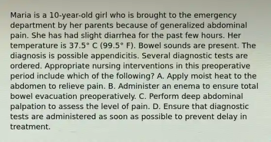 Maria is a 10-year-old girl who is brought to the emergency department by her parents because of generalized abdominal pain. She has had slight diarrhea for the past few hours. Her temperature is 37.5° C (99.5° F). Bowel sounds are present. The diagnosis is possible appendicitis. Several diagnostic tests are ordered. Appropriate nursing interventions in this preoperative period include which of the following? A. Apply moist heat to the abdomen to relieve pain. B. Administer an enema to ensure total bowel evacuation preoperatively. C. Perform deep abdominal palpation to assess the level of pain. D. Ensure that diagnostic tests are administered as soon as possible to prevent delay in treatment.