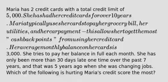 Maria has 2 credit cards with a total credit limit of​ 5,000. She has had her credit cards for over 10 years. Maria typically uses her cards to pay her grocery​ bill, her​ utilities, and her car payment​ - this allows her to get the most​ "cash back​ points" from using her credit card. Her average monthly balance on her cards is​3,000. She tries to pay her balance in full each month. She has only been more than 30 days late one time over the past 7​ years, and that was 5 years ago when she was changing jobs. Which of the following is hurting​ Maria's credit score the​ most?