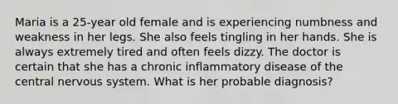 Maria is a 25-year old female and is experiencing numbness and weakness in her legs. She also feels tingling in her hands. She is always extremely tired and often feels dizzy. The doctor is certain that she has a chronic inflammatory disease of the central nervous system. What is her probable diagnosis?