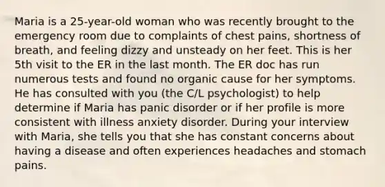 Maria is a 25-year-old woman who was recently brought to the emergency room due to complaints of chest pains, shortness of breath, and feeling dizzy and unsteady on her feet. This is her 5th visit to the ER in the last month. The ER doc has run numerous tests and found no organic cause for her symptoms. He has consulted with you (the C/L psychologist) to help determine if Maria has panic disorder or if her profile is more consistent with illness anxiety disorder. During your interview with Maria, she tells you that she has constant concerns about having a disease and often experiences headaches and stomach pains.