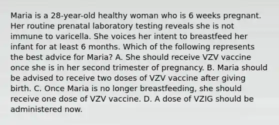 Maria is a 28-year-old healthy woman who is 6 weeks pregnant. Her routine prenatal laboratory testing reveals she is not immune to varicella. She voices her intent to breastfeed her infant for at least 6 months. Which of the following represents the best advice for Maria? A. She should receive VZV vaccine once she is in her second trimester of pregnancy. B. Maria should be advised to receive two doses of VZV vaccine after giving birth. C. Once Maria is no longer breastfeeding, she should receive one dose of VZV vaccine. D. A dose of VZIG should be administered now.