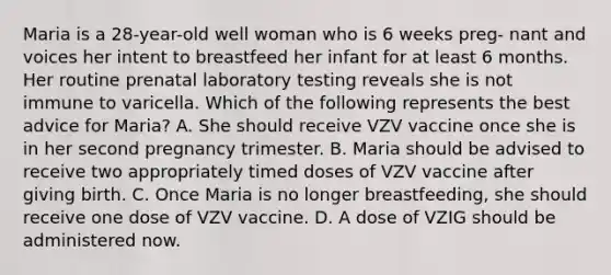 Maria is a 28-year-old well woman who is 6 weeks preg- nant and voices her intent to breastfeed her infant for at least 6 months. Her routine prenatal laboratory testing reveals she is not immune to varicella. Which of the following represents the best advice for Maria? A. She should receive VZV vaccine once she is in her second pregnancy trimester. B. Maria should be advised to receive two appropriately timed doses of VZV vaccine after giving birth. C. Once Maria is no longer breastfeeding, she should receive one dose of VZV vaccine. D. A dose of VZIG should be administered now.